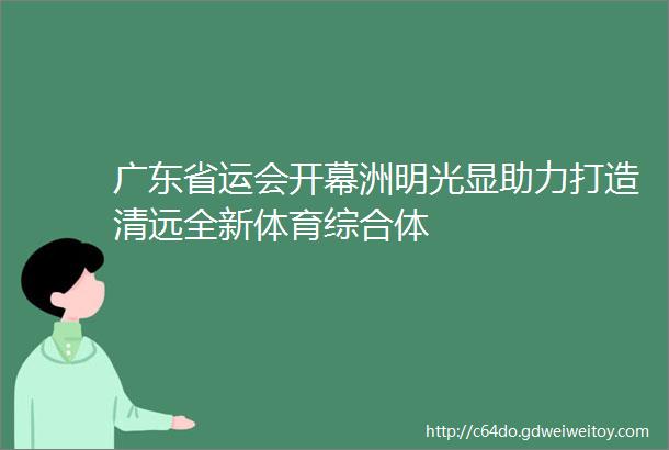 广东省运会开幕洲明光显助力打造清远全新体育综合体